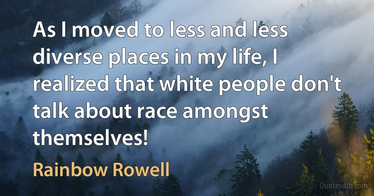 As I moved to less and less diverse places in my life, I realized that white people don't talk about race amongst themselves! (Rainbow Rowell)