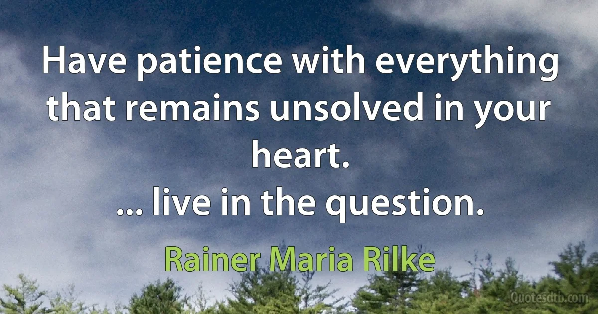 Have patience with everything that remains unsolved in your heart.
... live in the question. (Rainer Maria Rilke)