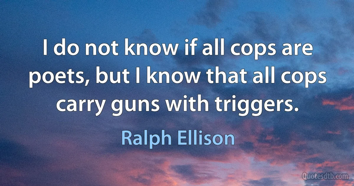 I do not know if all cops are poets, but I know that all cops carry guns with triggers. (Ralph Ellison)