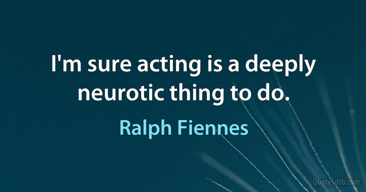 I'm sure acting is a deeply neurotic thing to do. (Ralph Fiennes)