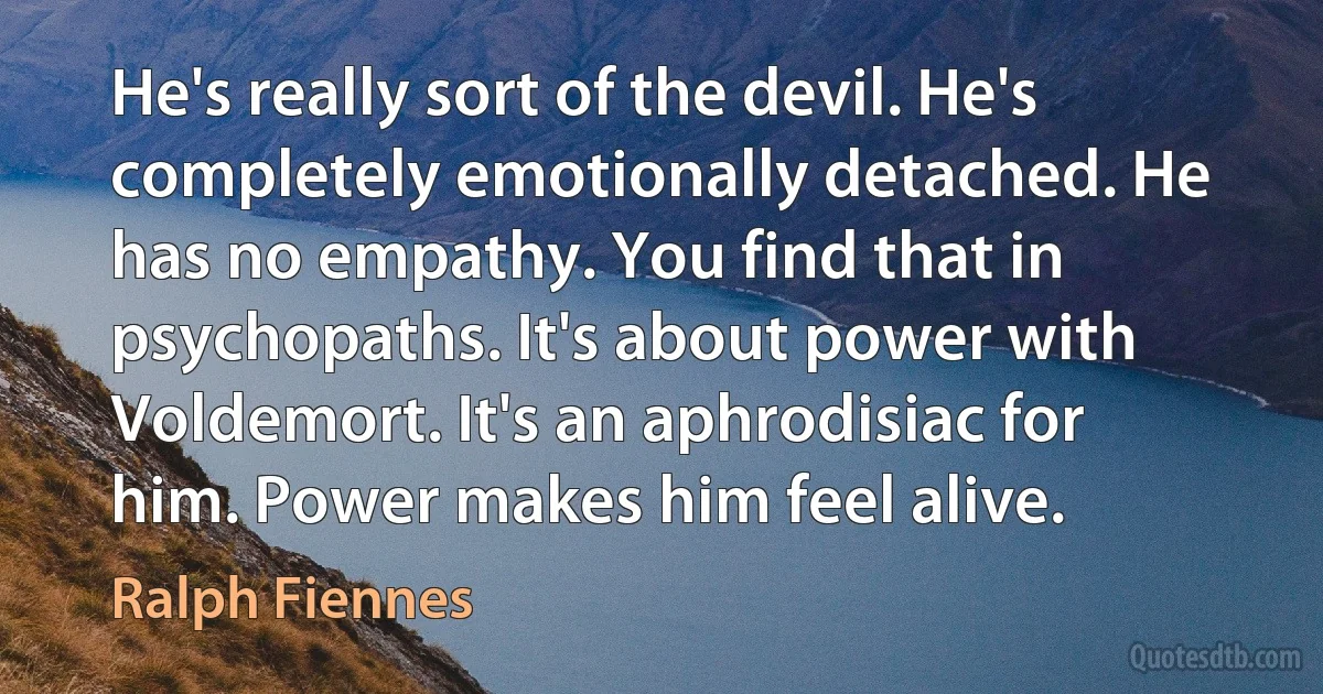 He's really sort of the devil. He's completely emotionally detached. He has no empathy. You find that in psychopaths. It's about power with Voldemort. It's an aphrodisiac for him. Power makes him feel alive. (Ralph Fiennes)