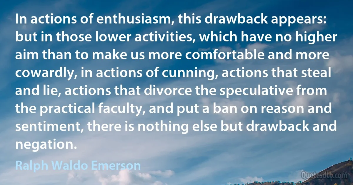 In actions of enthusiasm, this drawback appears: but in those lower activities, which have no higher aim than to make us more comfortable and more cowardly, in actions of cunning, actions that steal and lie, actions that divorce the speculative from the practical faculty, and put a ban on reason and sentiment, there is nothing else but drawback and negation. (Ralph Waldo Emerson)