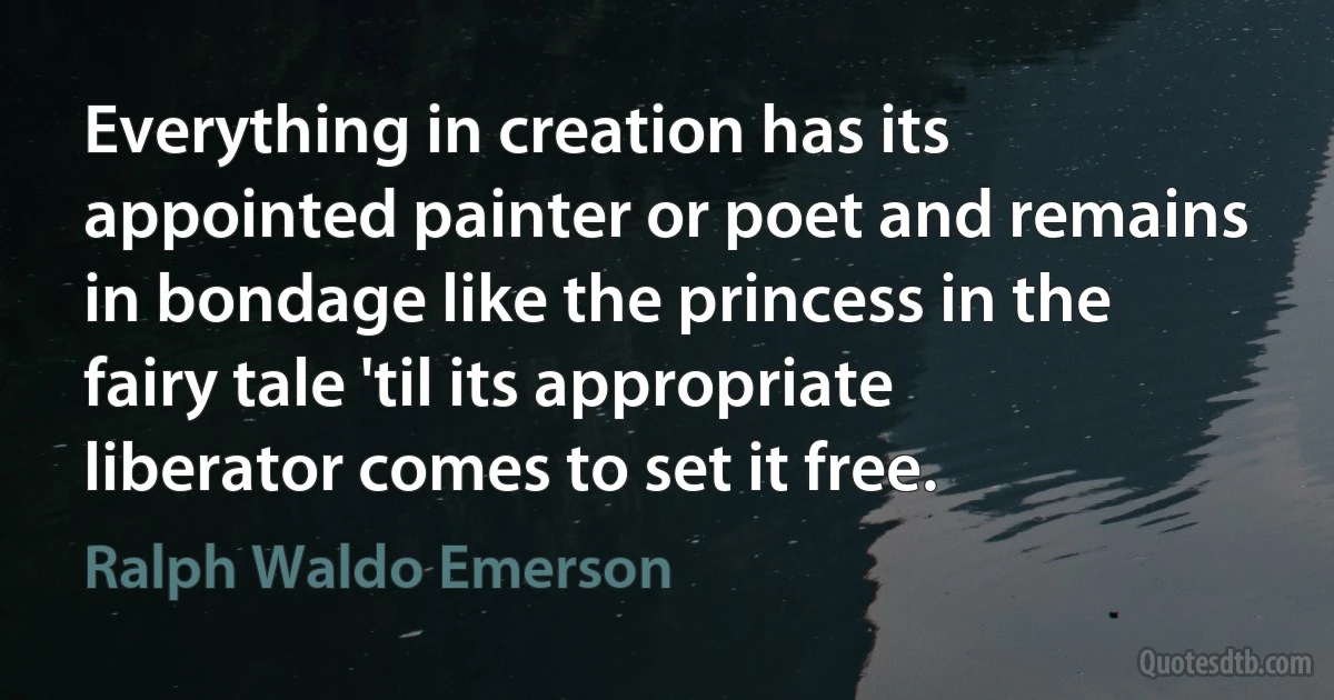 Everything in creation has its appointed painter or poet and remains in bondage like the princess in the fairy tale 'til its appropriate liberator comes to set it free. (Ralph Waldo Emerson)