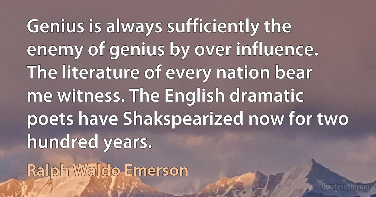 Genius is always sufficiently the enemy of genius by over influence. The literature of every nation bear me witness. The English dramatic poets have Shakspearized now for two hundred years. (Ralph Waldo Emerson)