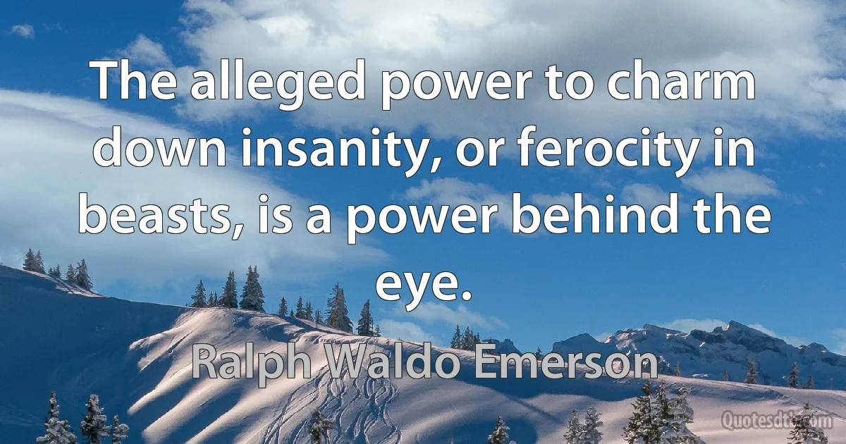 The alleged power to charm down insanity, or ferocity in beasts, is a power behind the eye. (Ralph Waldo Emerson)