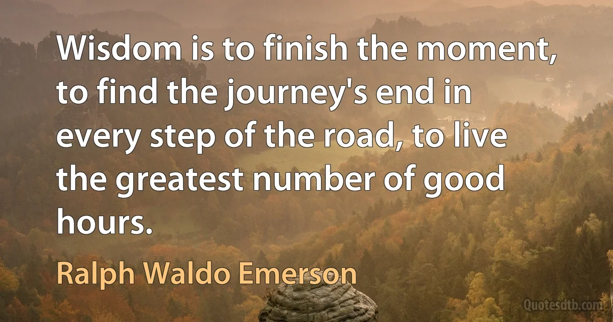 Wisdom is to finish the moment, to find the journey's end in every step of the road, to live the greatest number of good hours. (Ralph Waldo Emerson)