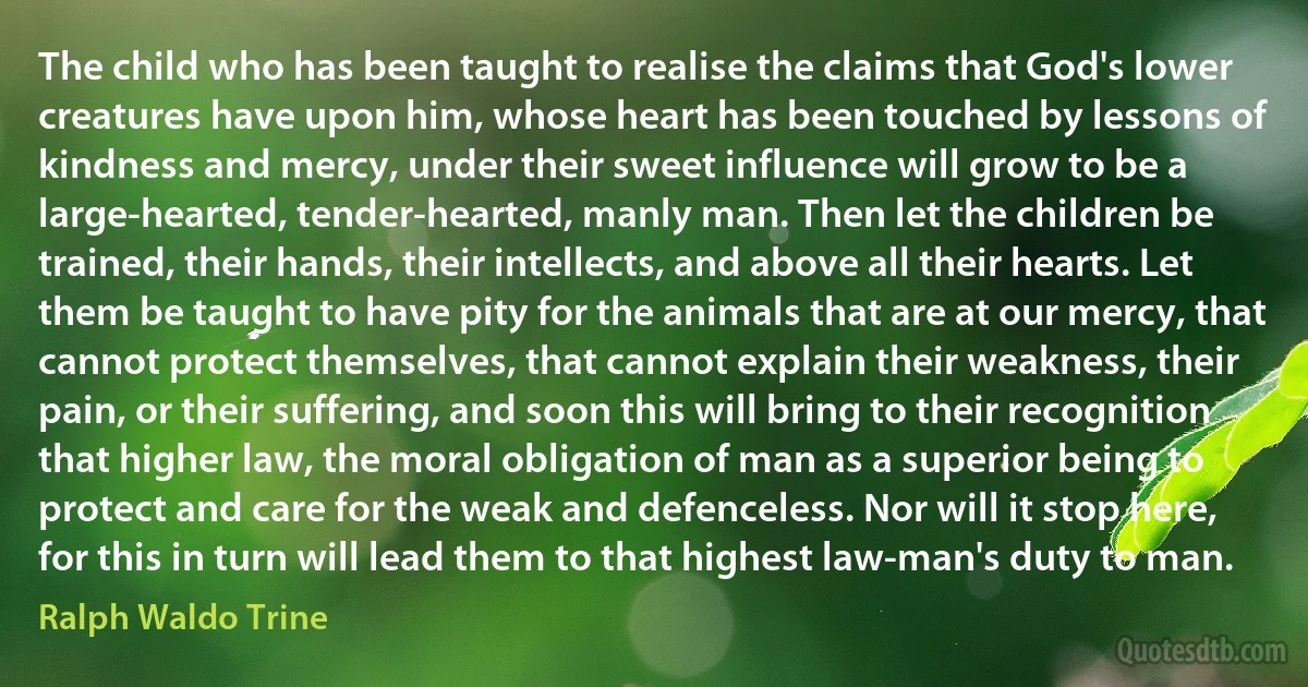 The child who has been taught to realise the claims that God's lower creatures have upon him, whose heart has been touched by lessons of kindness and mercy, under their sweet influence will grow to be a large-hearted, tender-hearted, manly man. Then let the children be trained, their hands, their intellects, and above all their hearts. Let them be taught to have pity for the animals that are at our mercy, that cannot protect themselves, that cannot explain their weakness, their pain, or their suffering, and soon this will bring to their recognition that higher law, the moral obligation of man as a superior being to protect and care for the weak and defenceless. Nor will it stop here, for this in turn will lead them to that highest law-man's duty to man. (Ralph Waldo Trine)