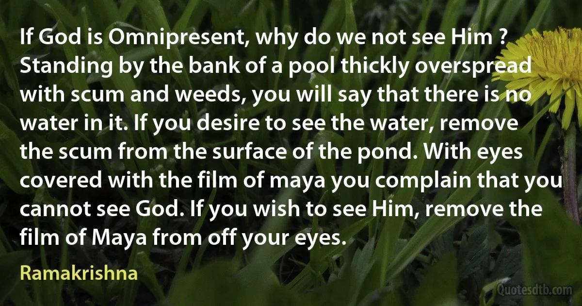 If God is Omnipresent, why do we not see Him ? Standing by the bank of a pool thickly overspread with scum and weeds, you will say that there is no water in it. If you desire to see the water, remove the scum from the surface of the pond. With eyes covered with the film of maya you complain that you cannot see God. If you wish to see Him, remove the film of Maya from off your eyes. (Ramakrishna)