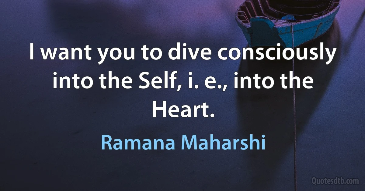 I want you to dive consciously into the Self, i. e., into the Heart. (Ramana Maharshi)