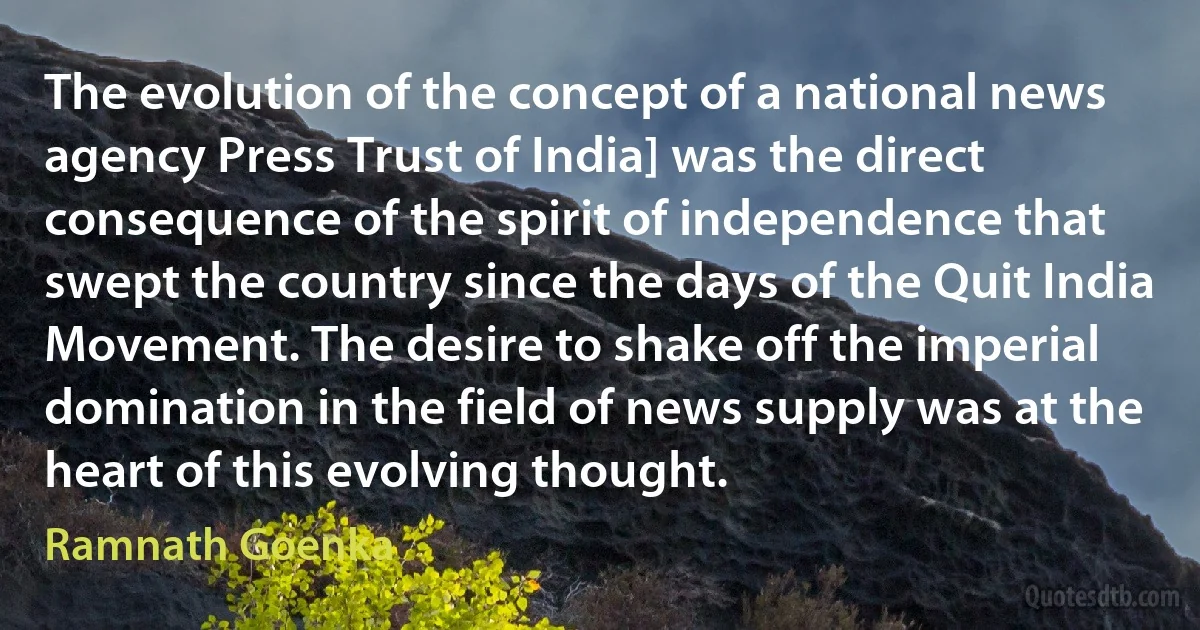 The evolution of the concept of a national news agency Press Trust of India] was the direct consequence of the spirit of independence that swept the country since the days of the Quit India Movement. The desire to shake off the imperial domination in the field of news supply was at the heart of this evolving thought. (Ramnath Goenka)