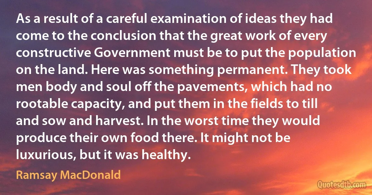 As a result of a careful examination of ideas they had come to the conclusion that the great work of every constructive Government must be to put the population on the land. Here was something permanent. They took men body and soul off the pavements, which had no rootable capacity, and put them in the fields to till and sow and harvest. In the worst time they would produce their own food there. It might not be luxurious, but it was healthy. (Ramsay MacDonald)