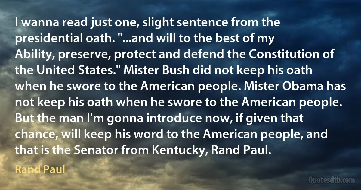 I wanna read just one, slight sentence from the presidential oath. "...and will to the best of my Ability, preserve, protect and defend the Constitution of the United States." Mister Bush did not keep his oath when he swore to the American people. Mister Obama has not keep his oath when he swore to the American people. But the man I'm gonna introduce now, if given that chance, will keep his word to the American people, and that is the Senator from Kentucky, Rand Paul. (Rand Paul)