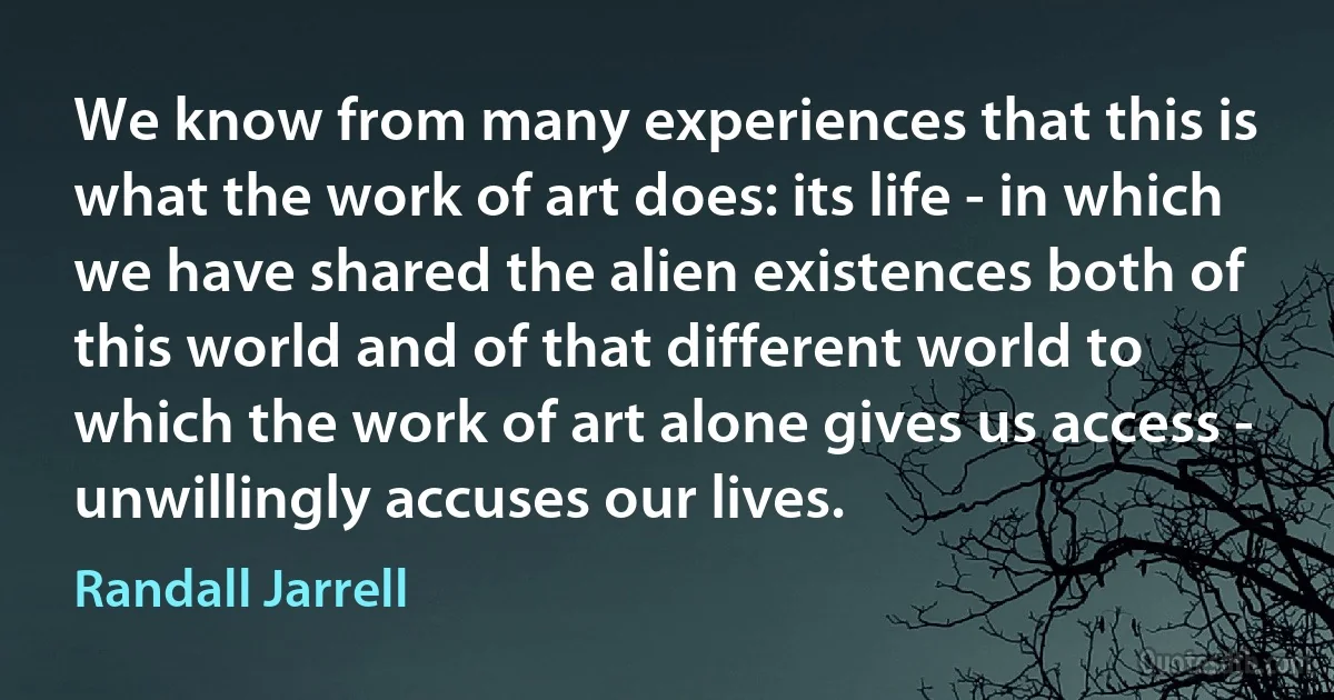 We know from many experiences that this is what the work of art does: its life - in which we have shared the alien existences both of this world and of that different world to which the work of art alone gives us access - unwillingly accuses our lives. (Randall Jarrell)