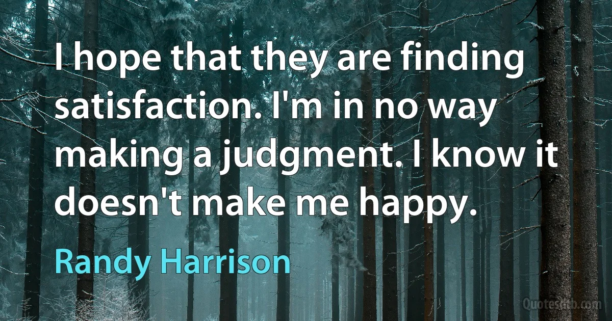 I hope that they are finding satisfaction. I'm in no way making a judgment. I know it doesn't make me happy. (Randy Harrison)