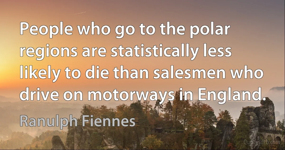 People who go to the polar regions are statistically less likely to die than salesmen who drive on motorways in England. (Ranulph Fiennes)