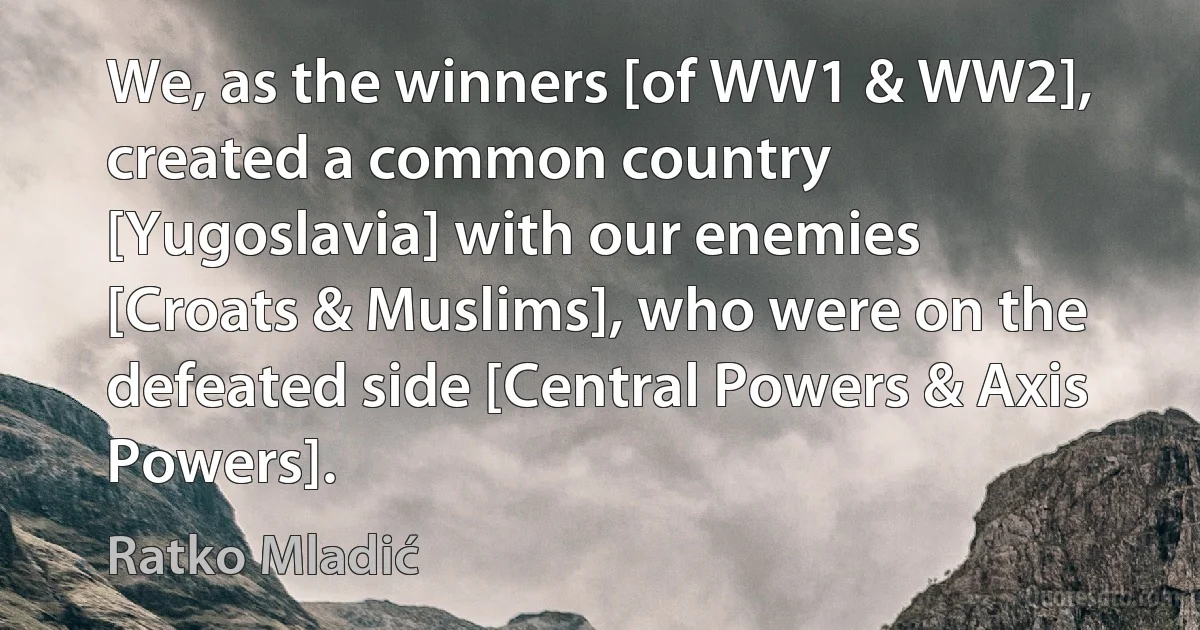 We, as the winners [of WW1 & WW2], created a common country [Yugoslavia] with our enemies [Croats & Muslims], who were on the defeated side [Central Powers & Axis Powers]. (Ratko Mladić)