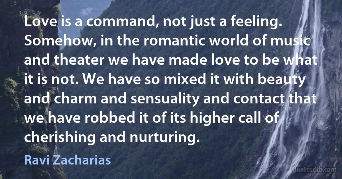 Love is a command, not just a feeling. Somehow, in the romantic world of music and theater we have made love to be what it is not. We have so mixed it with beauty and charm and sensuality and contact that we have robbed it of its higher call of cherishing and nurturing. (Ravi Zacharias)