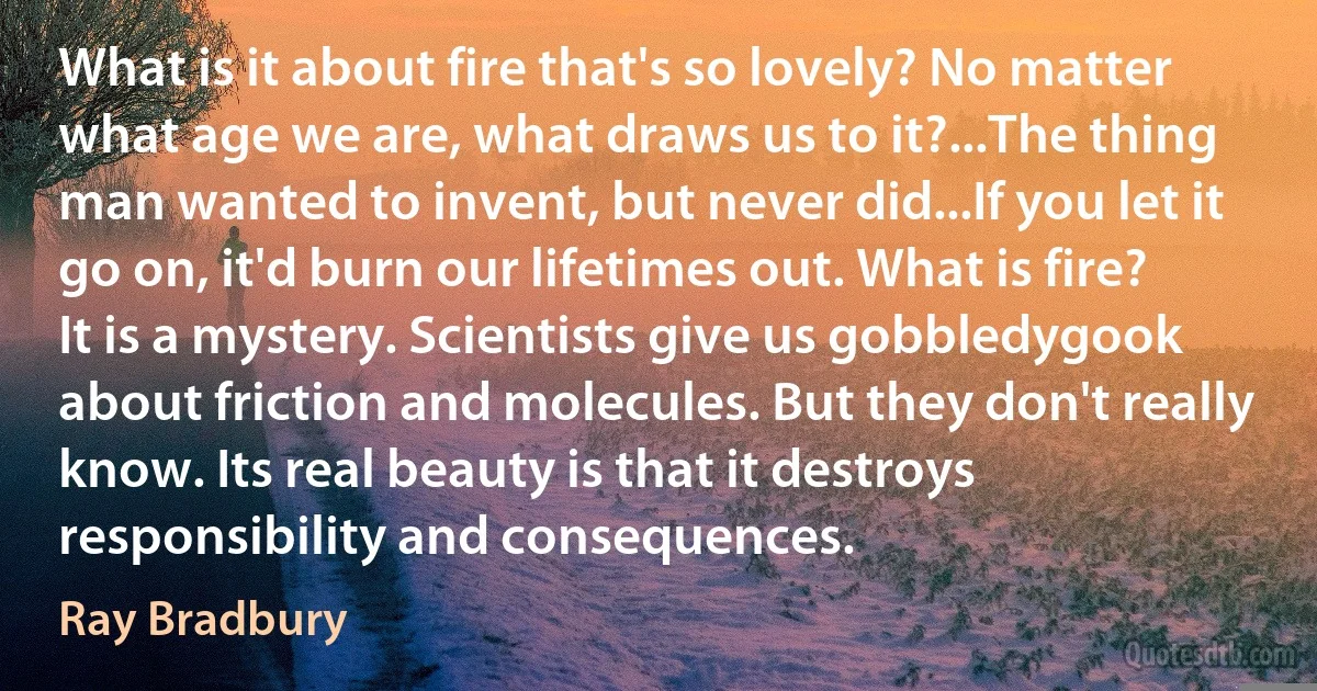 What is it about fire that's so lovely? No matter what age we are, what draws us to it?...The thing man wanted to invent, but never did...If you let it go on, it'd burn our lifetimes out. What is fire? It is a mystery. Scientists give us gobbledygook about friction and molecules. But they don't really know. Its real beauty is that it destroys responsibility and consequences. (Ray Bradbury)