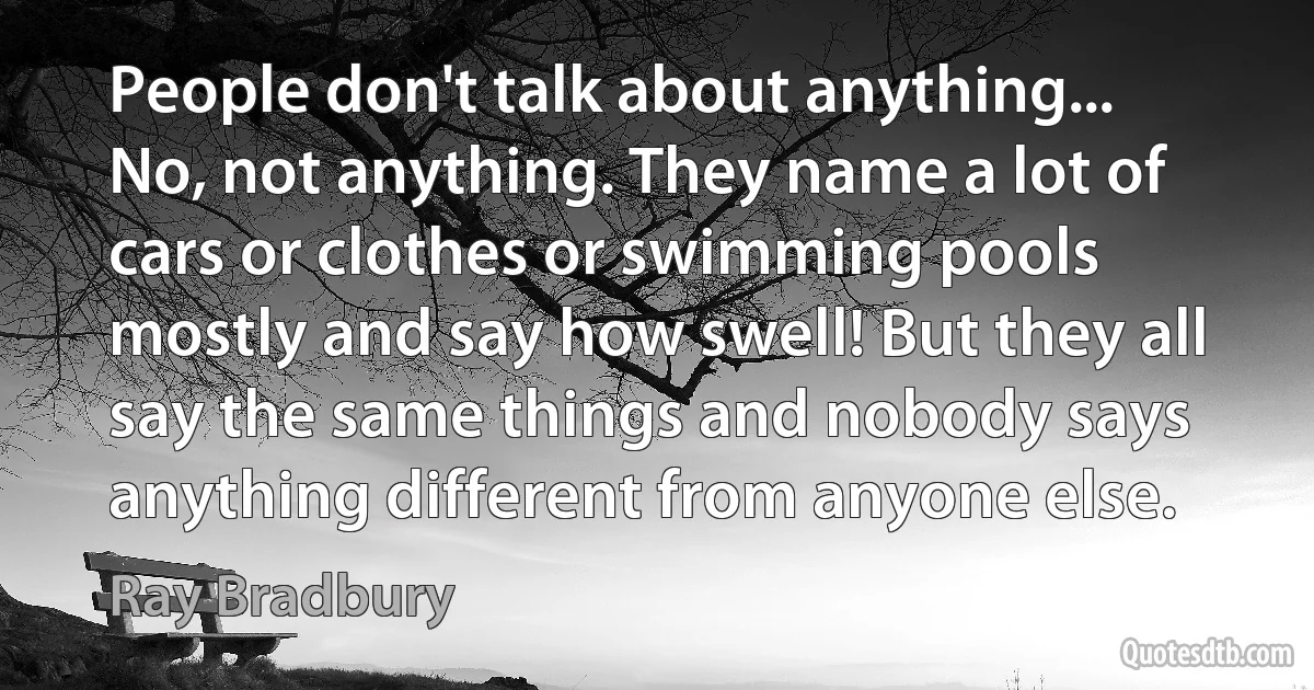 People don't talk about anything... No, not anything. They name a lot of cars or clothes or swimming pools mostly and say how swell! But they all say the same things and nobody says anything different from anyone else. (Ray Bradbury)