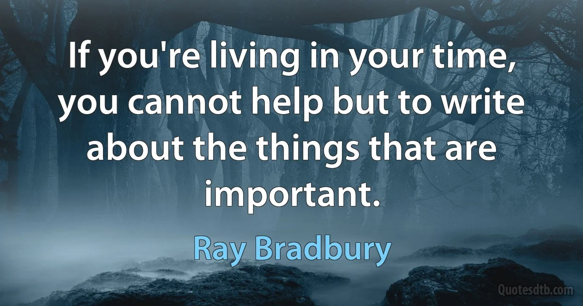 If you're living in your time, you cannot help but to write about the things that are important. (Ray Bradbury)