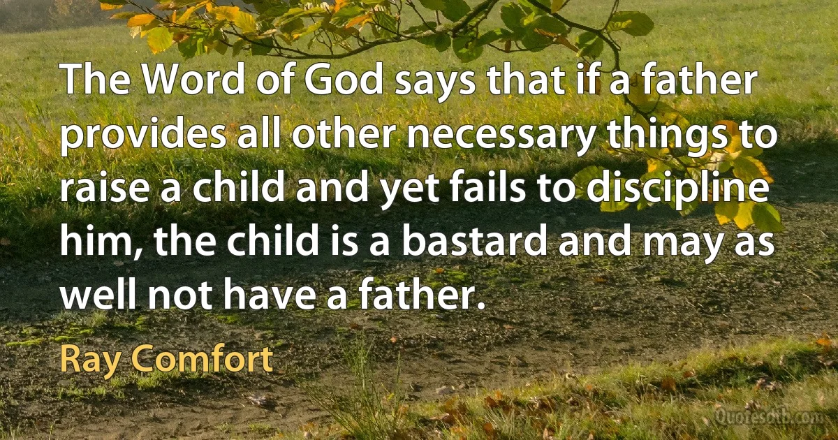 The Word of God says that if a father provides all other necessary things to raise a child and yet fails to discipline him, the child is a bastard and may as well not have a father. (Ray Comfort)