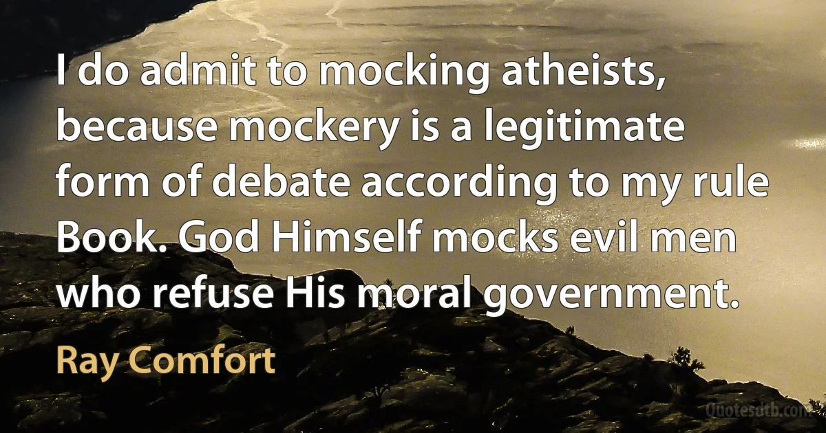 I do admit to mocking atheists, because mockery is a legitimate form of debate according to my rule Book. God Himself mocks evil men who refuse His moral government. (Ray Comfort)