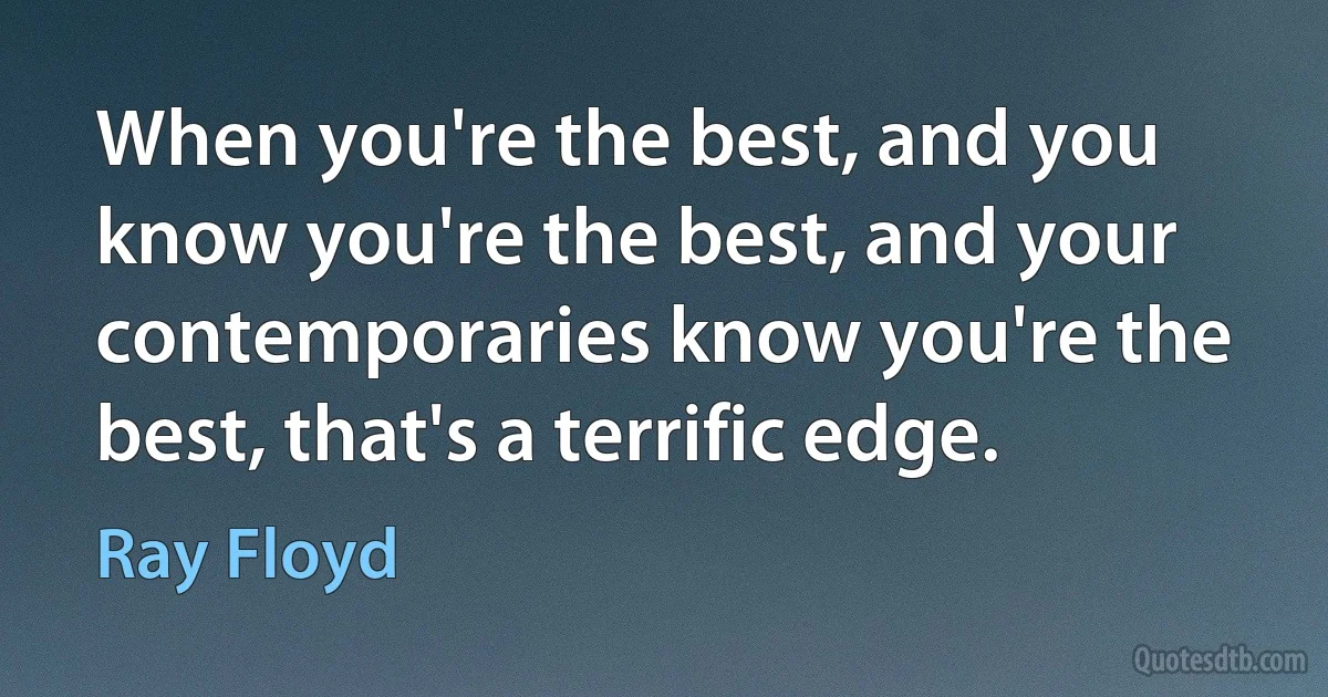 When you're the best, and you know you're the best, and your contemporaries know you're the best, that's a terrific edge. (Ray Floyd)