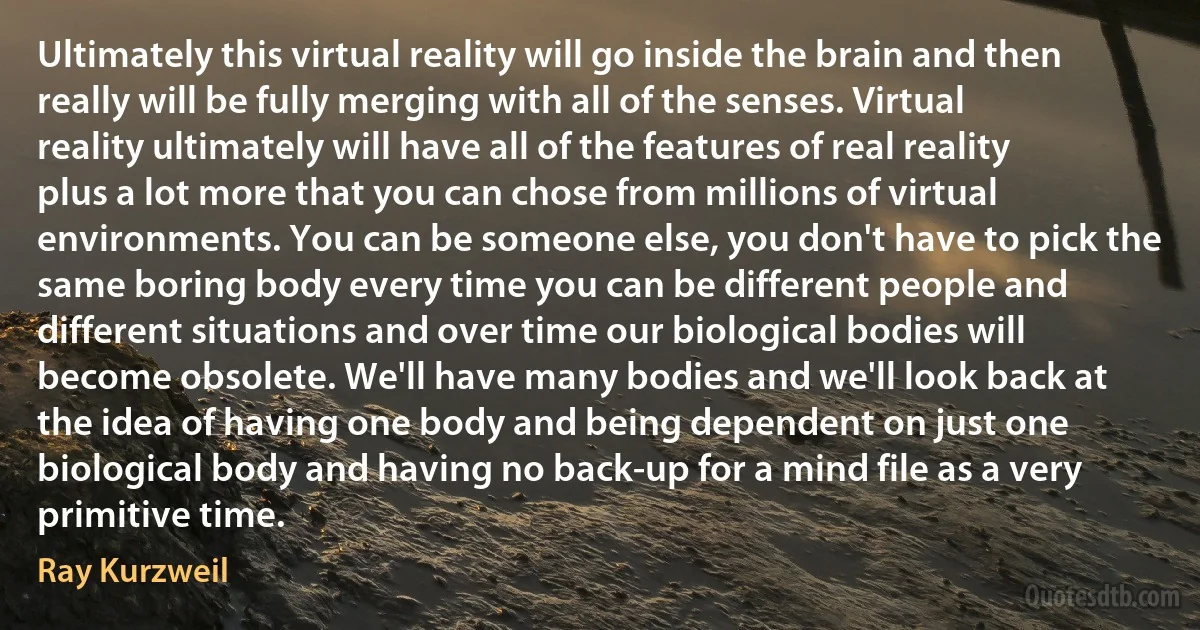 Ultimately this virtual reality will go inside the brain and then really will be fully merging with all of the senses. Virtual reality ultimately will have all of the features of real reality plus a lot more that you can chose from millions of virtual environments. You can be someone else, you don't have to pick the same boring body every time you can be different people and different situations and over time our biological bodies will become obsolete. We'll have many bodies and we'll look back at the idea of having one body and being dependent on just one biological body and having no back-up for a mind file as a very primitive time. (Ray Kurzweil)