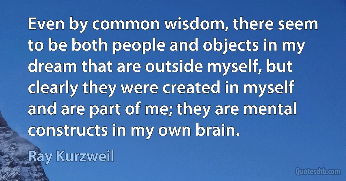 Even by common wisdom, there seem to be both people and objects in my dream that are outside myself, but clearly they were created in myself and are part of me; they are mental constructs in my own brain. (Ray Kurzweil)