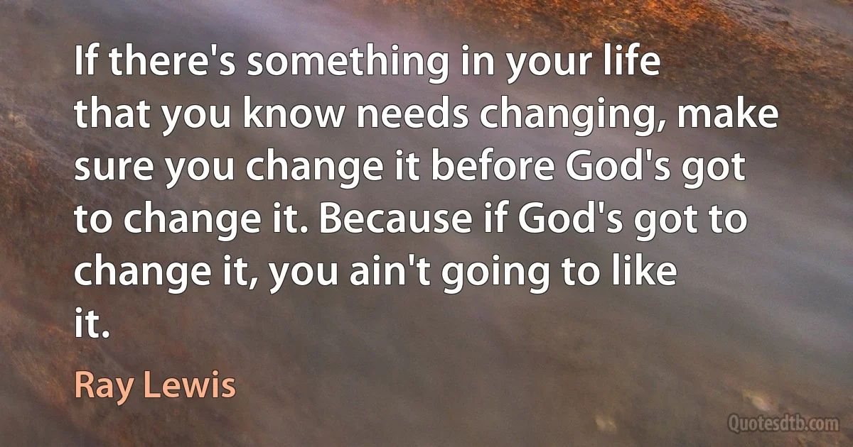 If there's something in your life that you know needs changing, make sure you change it before God's got to change it. Because if God's got to change it, you ain't going to like it. (Ray Lewis)