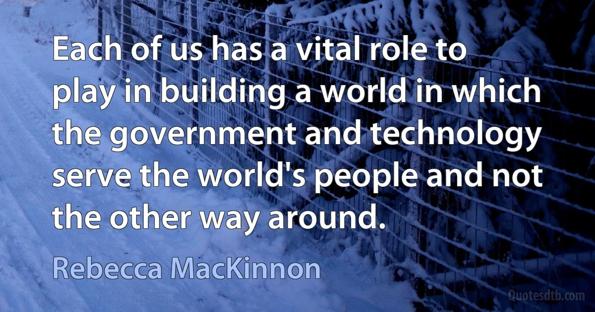 Each of us has a vital role to play in building a world in which the government and technology serve the world's people and not the other way around. (Rebecca MacKinnon)