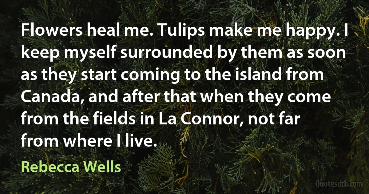 Flowers heal me. Tulips make me happy. I keep myself surrounded by them as soon as they start coming to the island from Canada, and after that when they come from the fields in La Connor, not far from where I live. (Rebecca Wells)