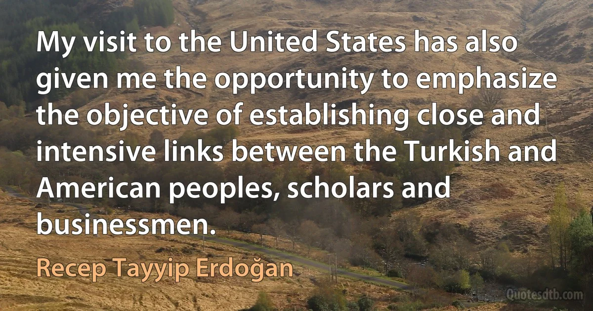 My visit to the United States has also given me the opportunity to emphasize the objective of establishing close and intensive links between the Turkish and American peoples, scholars and businessmen. (Recep Tayyip Erdoğan)