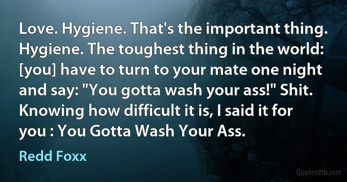 Love. Hygiene. That's the important thing. Hygiene. The toughest thing in the world: [you] have to turn to your mate one night and say: "You gotta wash your ass!" Shit. Knowing how difficult it is, I said it for you : You Gotta Wash Your Ass. (Redd Foxx)