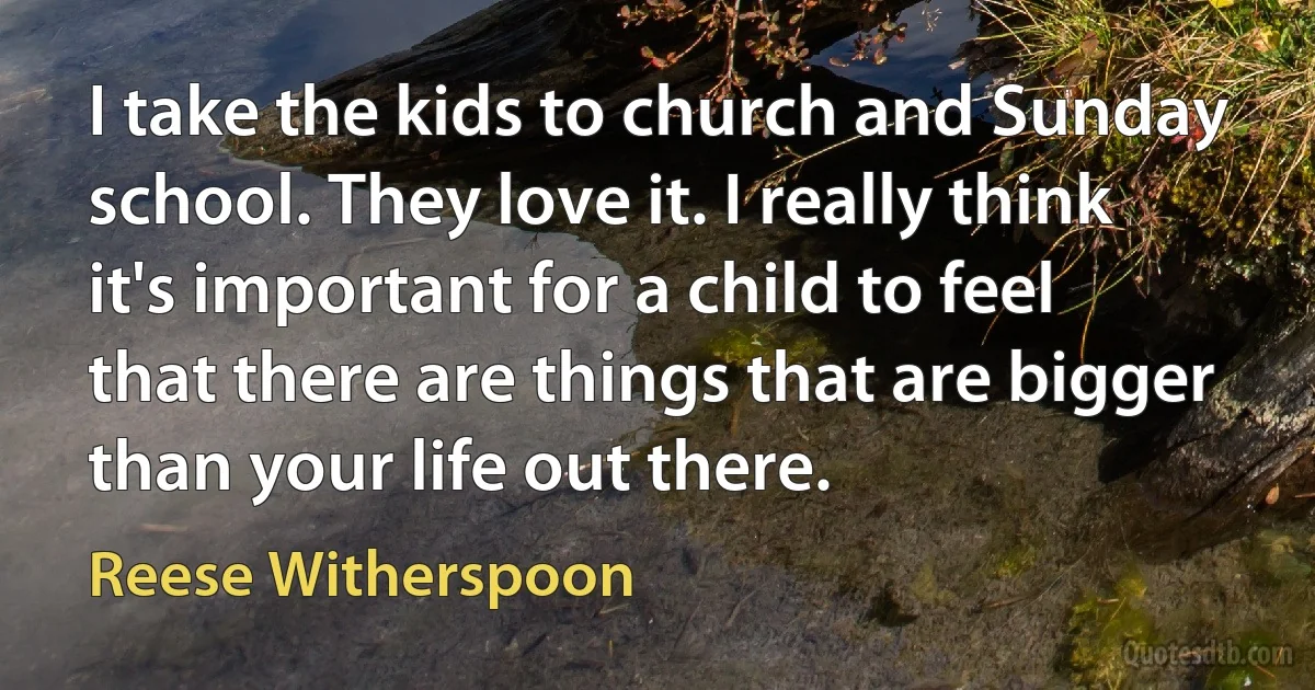 I take the kids to church and Sunday school. They love it. I really think it's important for a child to feel that there are things that are bigger than your life out there. (Reese Witherspoon)