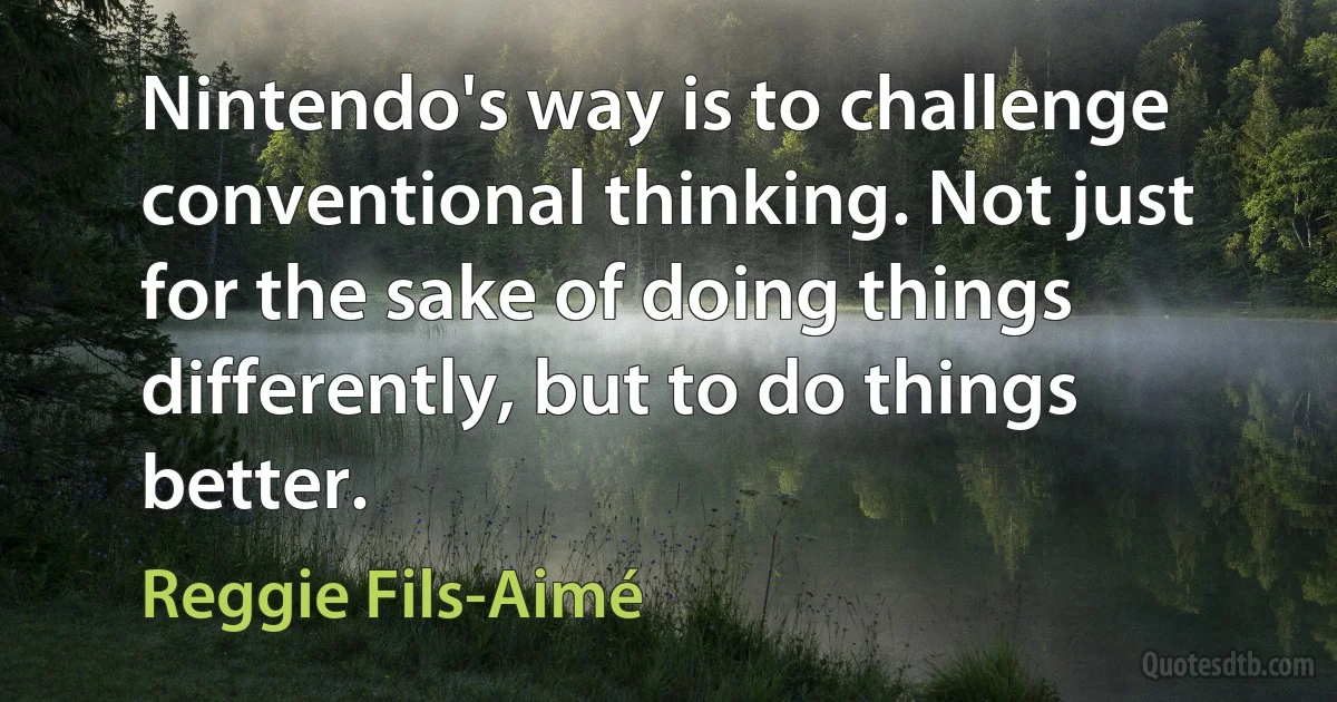 Nintendo's way is to challenge conventional thinking. Not just for the sake of doing things differently, but to do things better. (Reggie Fils-Aimé)