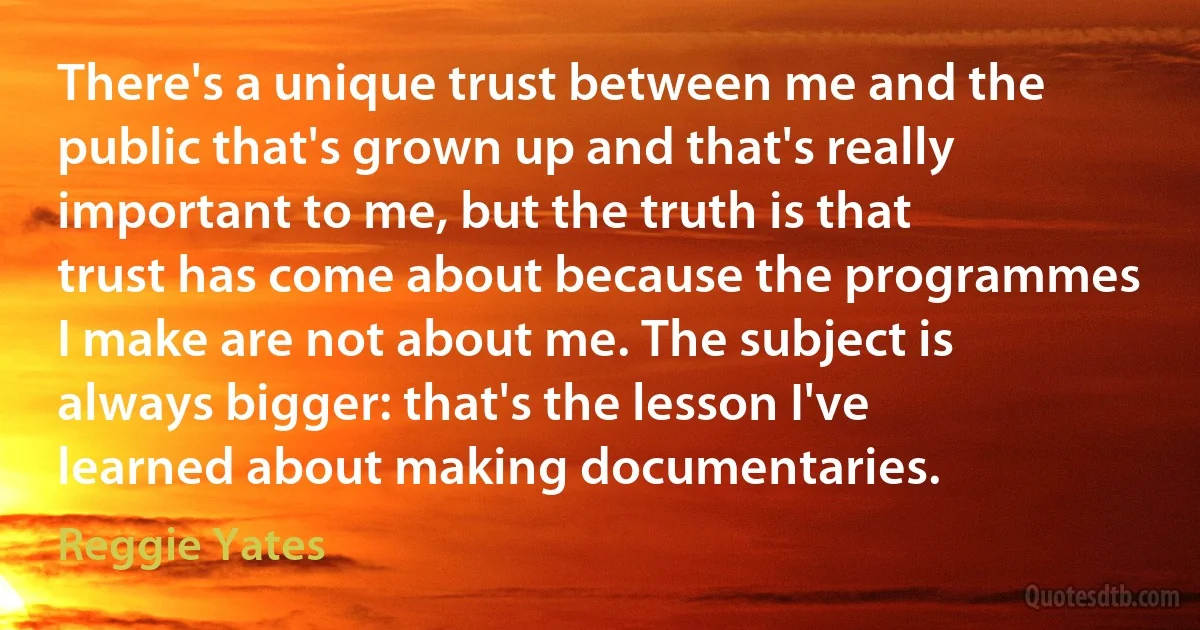 There's a unique trust between me and the public that's grown up and that's really important to me, but the truth is that trust has come about because the programmes I make are not about me. The subject is always bigger: that's the lesson I've learned about making documentaries. (Reggie Yates)