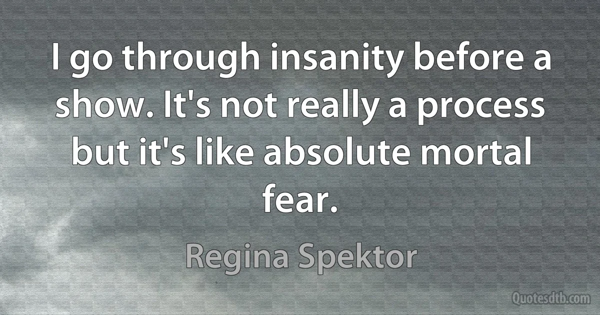 I go through insanity before a show. It's not really a process but it's like absolute mortal fear. (Regina Spektor)