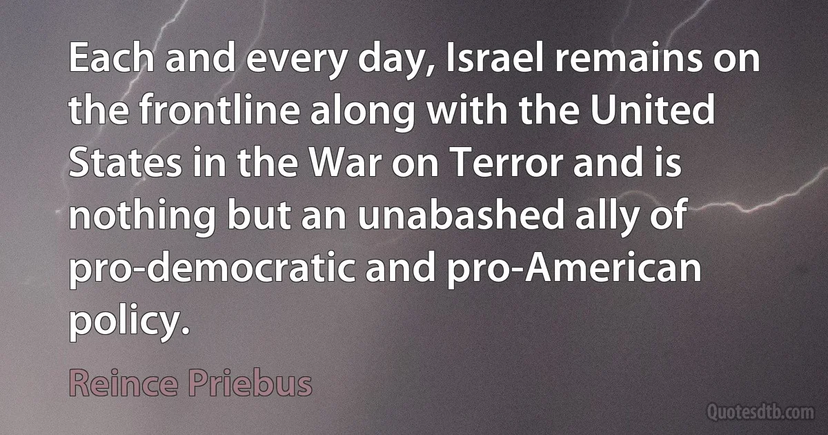 Each and every day, Israel remains on the frontline along with the United States in the War on Terror and is nothing but an unabashed ally of pro-democratic and pro-American policy. (Reince Priebus)