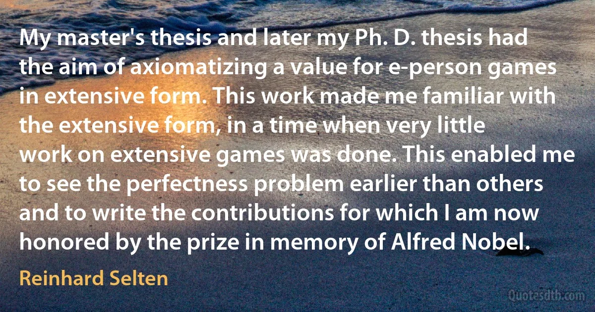 My master's thesis and later my Ph. D. thesis had the aim of axiomatizing a value for e-person games in extensive form. This work made me familiar with the extensive form, in a time when very little work on extensive games was done. This enabled me to see the perfectness problem earlier than others and to write the contributions for which I am now honored by the prize in memory of Alfred Nobel. (Reinhard Selten)