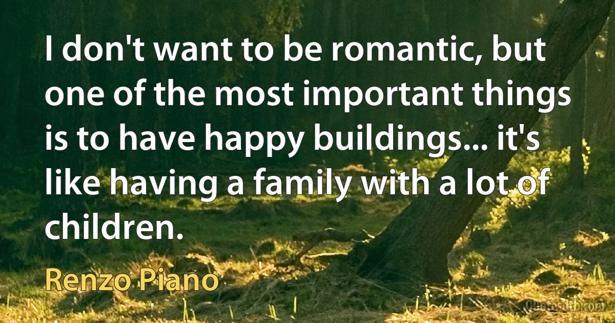 I don't want to be romantic, but one of the most important things is to have happy buildings... it's like having a family with a lot of children. (Renzo Piano)