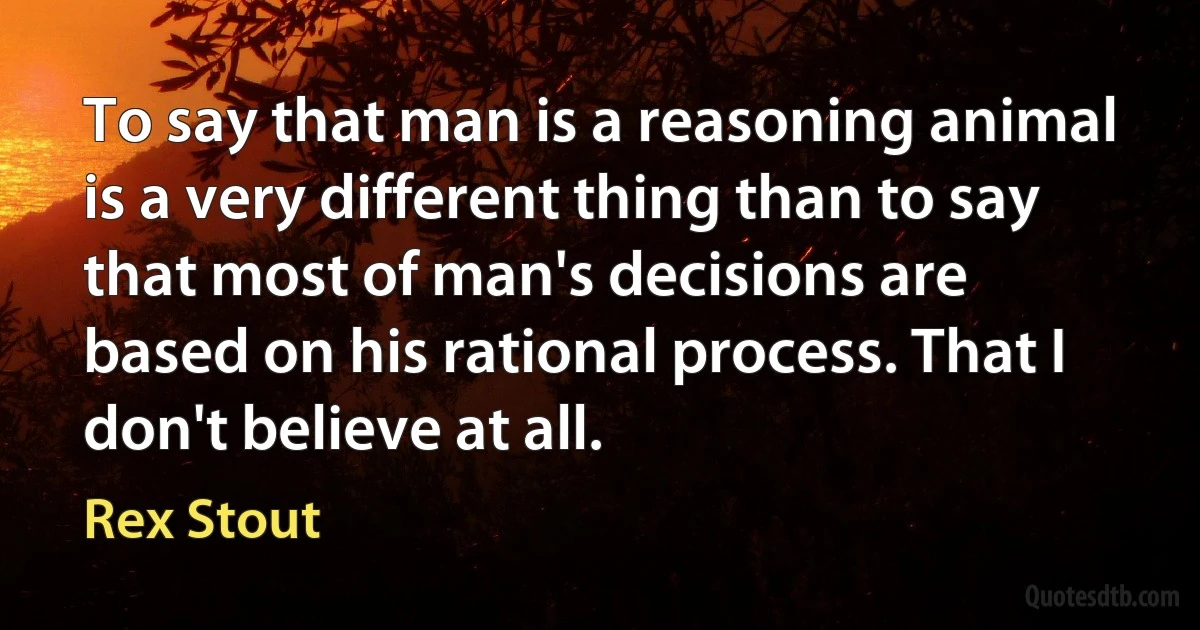 To say that man is a reasoning animal is a very different thing than to say that most of man's decisions are based on his rational process. That I don't believe at all. (Rex Stout)