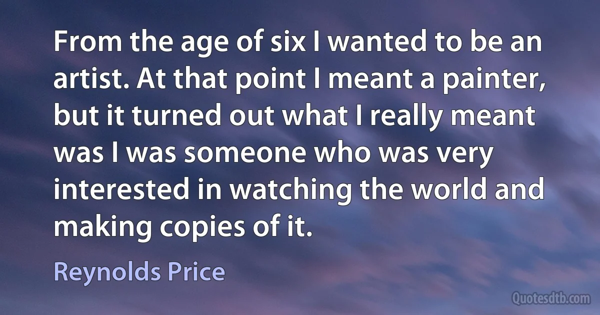 From the age of six I wanted to be an artist. At that point I meant a painter, but it turned out what I really meant was I was someone who was very interested in watching the world and making copies of it. (Reynolds Price)