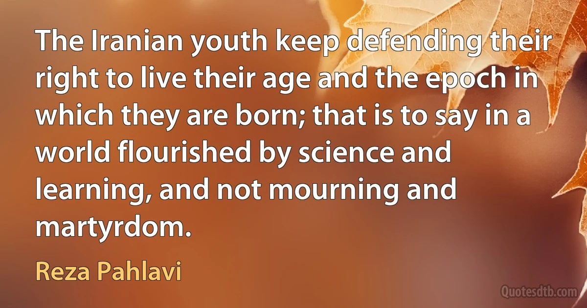 The Iranian youth keep defending their right to live their age and the epoch in which they are born; that is to say in a world flourished by science and learning, and not mourning and martyrdom. (Reza Pahlavi)