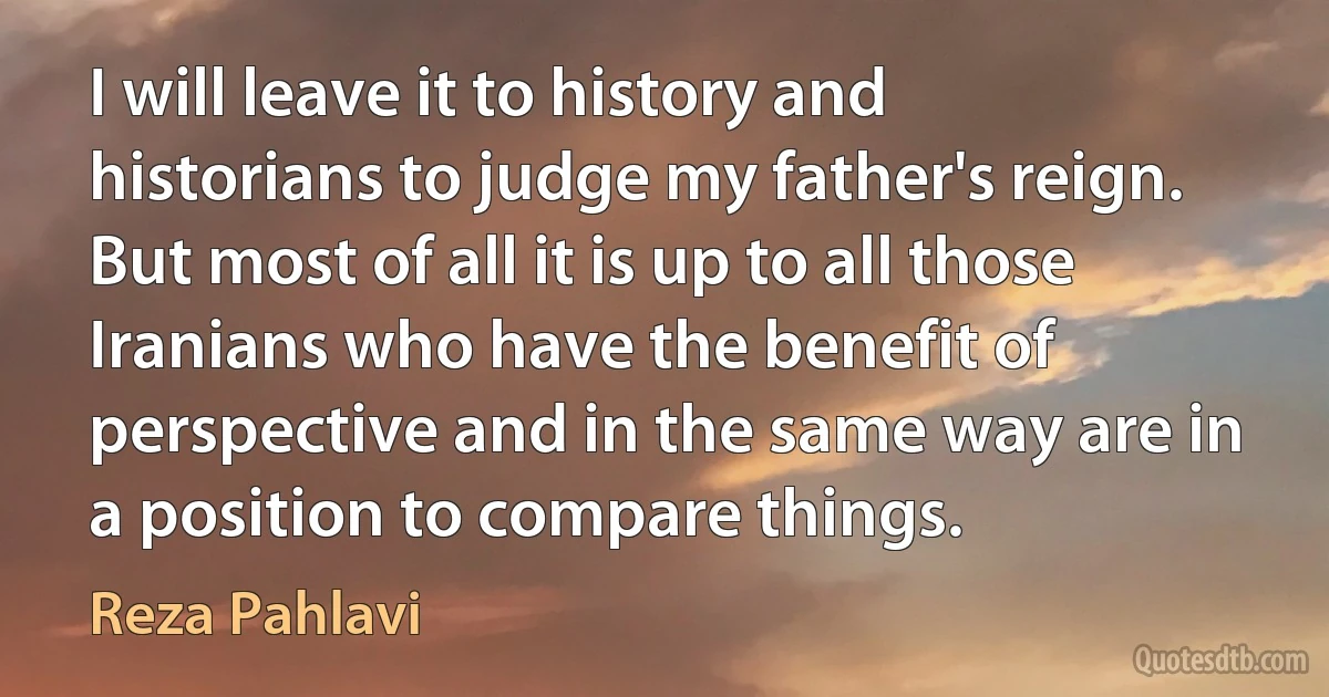 I will leave it to history and historians to judge my father's reign. But most of all it is up to all those Iranians who have the benefit of perspective and in the same way are in a position to compare things. (Reza Pahlavi)