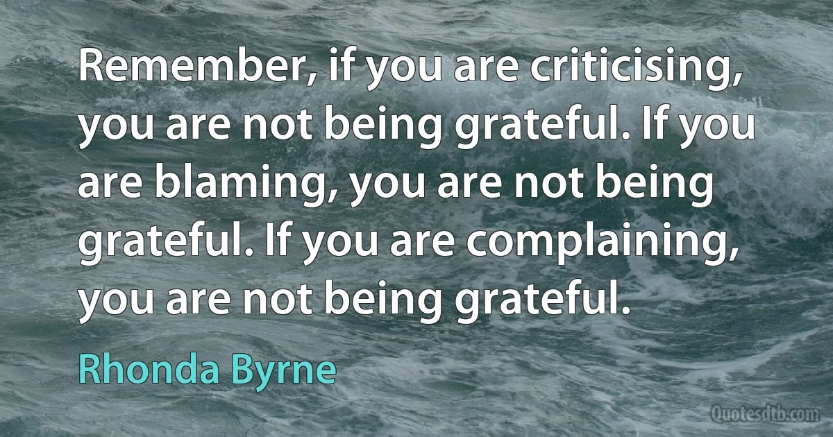 Remember, if you are criticising, you are not being grateful. If you are blaming, you are not being grateful. If you are complaining, you are not being grateful. (Rhonda Byrne)