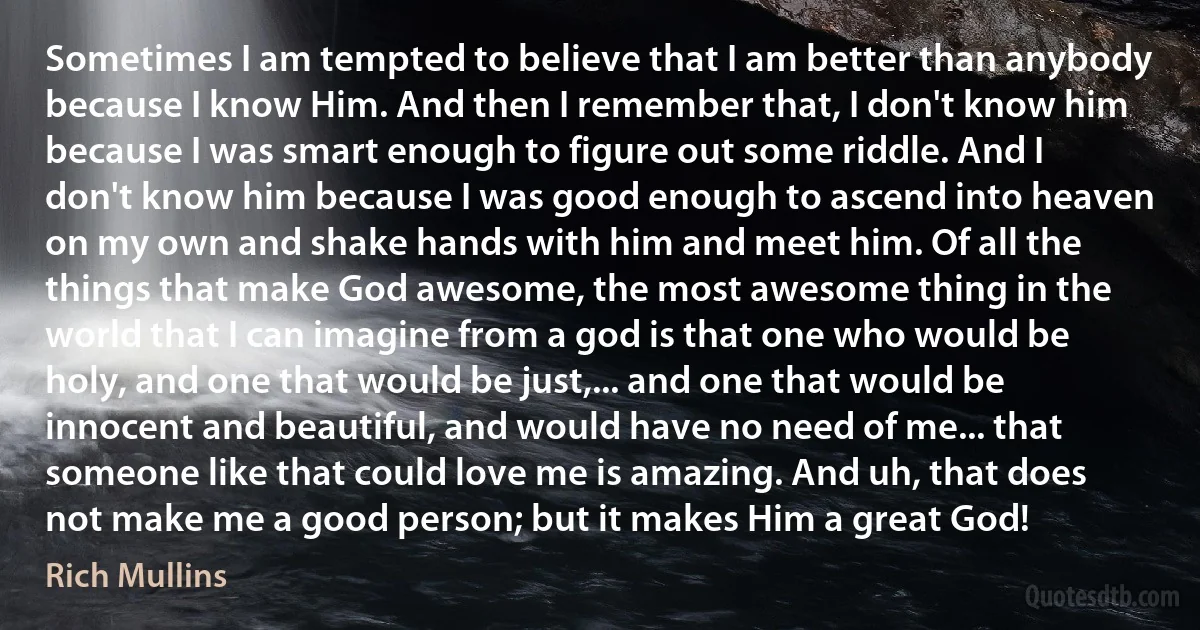 Sometimes I am tempted to believe that I am better than anybody because I know Him. And then I remember that, I don't know him because I was smart enough to figure out some riddle. And I don't know him because I was good enough to ascend into heaven on my own and shake hands with him and meet him. Of all the things that make God awesome, the most awesome thing in the world that I can imagine from a god is that one who would be holy, and one that would be just,... and one that would be innocent and beautiful, and would have no need of me... that someone like that could love me is amazing. And uh, that does not make me a good person; but it makes Him a great God! (Rich Mullins)