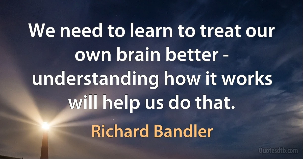 We need to learn to treat our own brain better - understanding how it works will help us do that. (Richard Bandler)