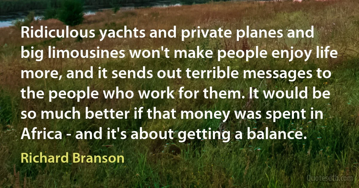 Ridiculous yachts and private planes and big limousines won't make people enjoy life more, and it sends out terrible messages to the people who work for them. It would be so much better if that money was spent in Africa - and it's about getting a balance. (Richard Branson)