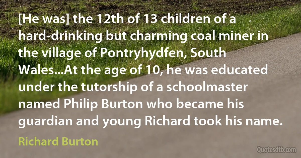 [He was] the 12th of 13 children of a hard-drinking but charming coal miner in the village of Pontryhydfen, South Wales...At the age of 10, he was educated under the tutorship of a schoolmaster named Philip Burton who became his guardian and young Richard took his name. (Richard Burton)